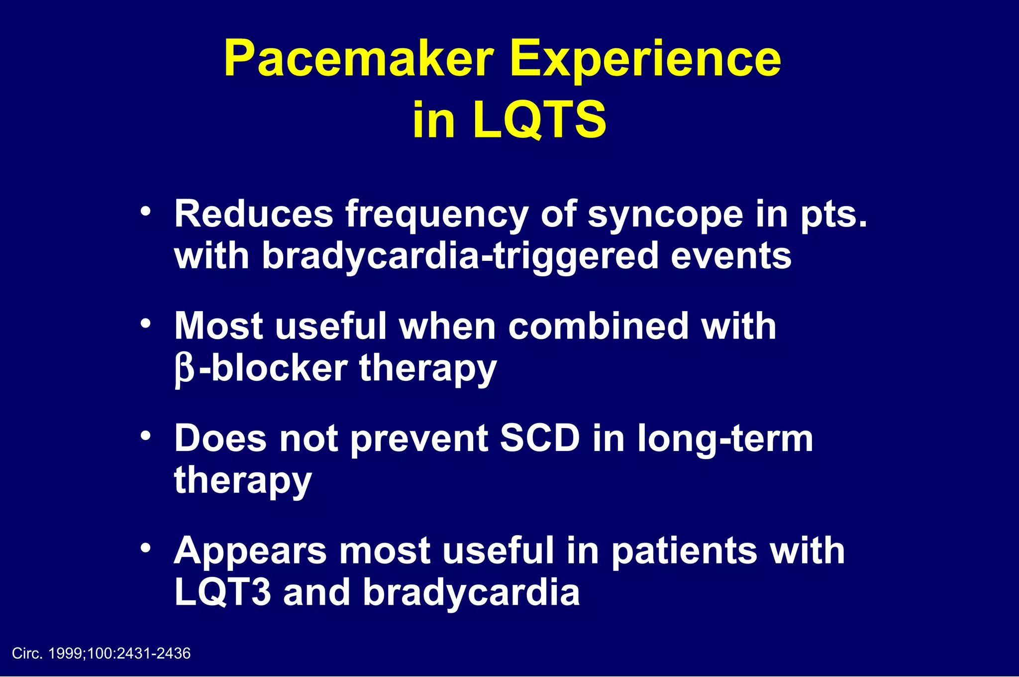 Pacemaker Experience  in LQTS Reduces frequency of syncope in pts.  with bradycardia-triggered events Most useful when combined with   -blocker therapy Does not prevent SCD in long-term  therapy Appears most useful in patients with  LQT3 and bradycardia  Circ. 1999;100:2431-2436 