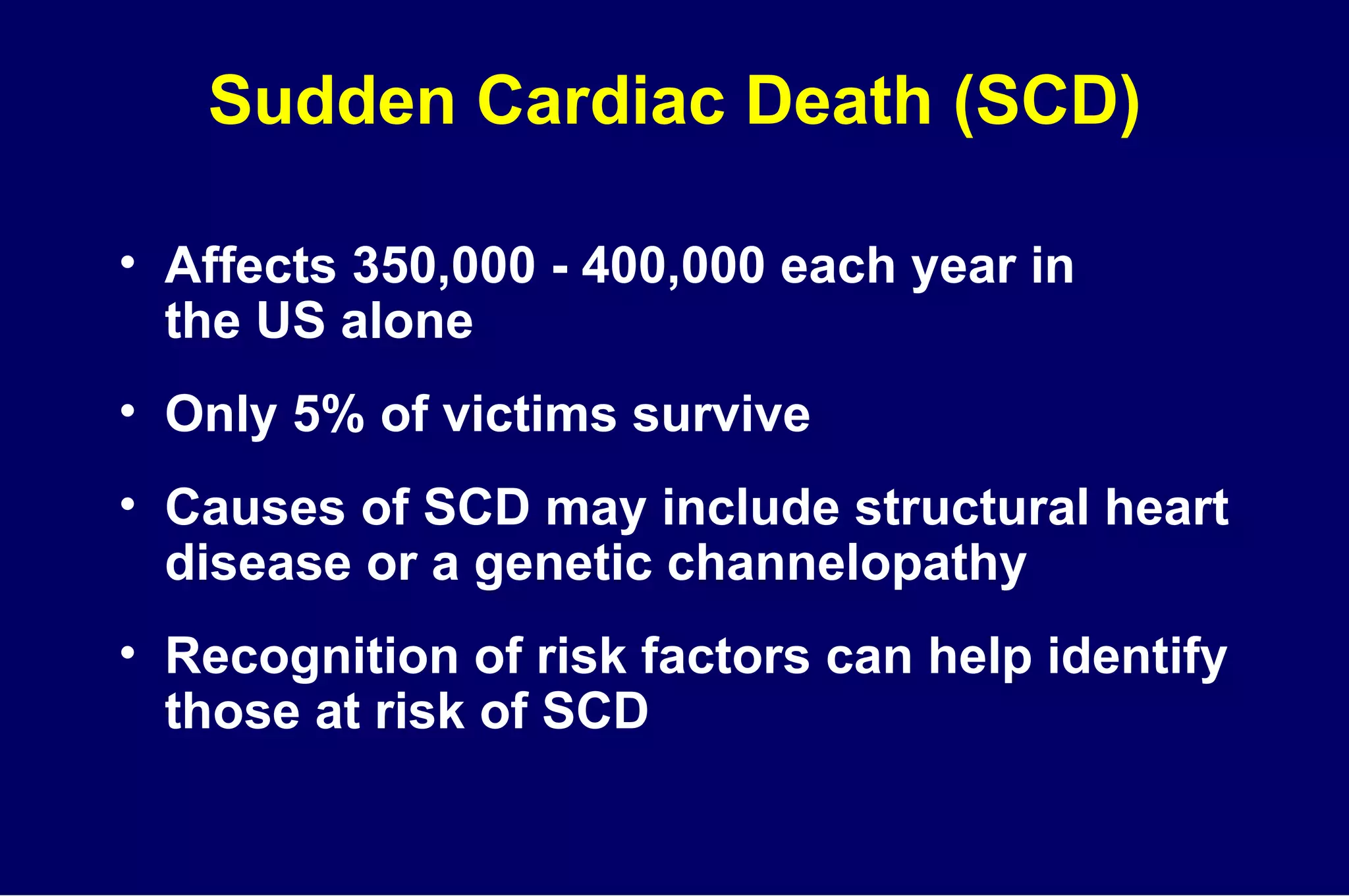 Sudden Cardiac Death (SCD) Affects 350,000 - 400,000 each year in  the US alone Only 5% of victims survive Causes of SCD may include structural heart disease or a genetic channelopathy Recognition of risk factors can help identify those at risk of SCD 