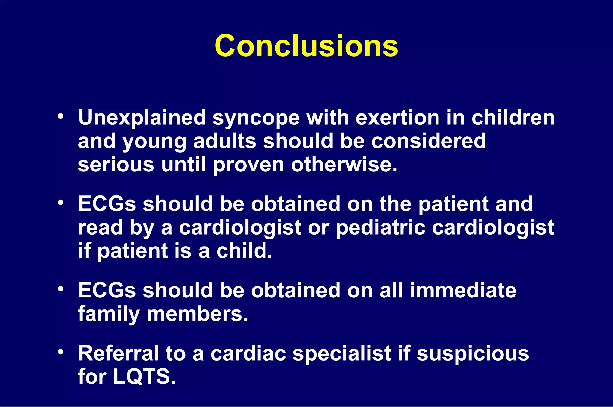 Conclusions Unexplained syncope with exertion in children and young adults should be considered serious until proven otherwise. ECGs should be obtained on the patient and read by a cardiologist or pediatric cardiologist if patient is a child. ECGs should be obtained on all immediate family members. Referral to a cardiac specialist if suspicious  for LQTS. 