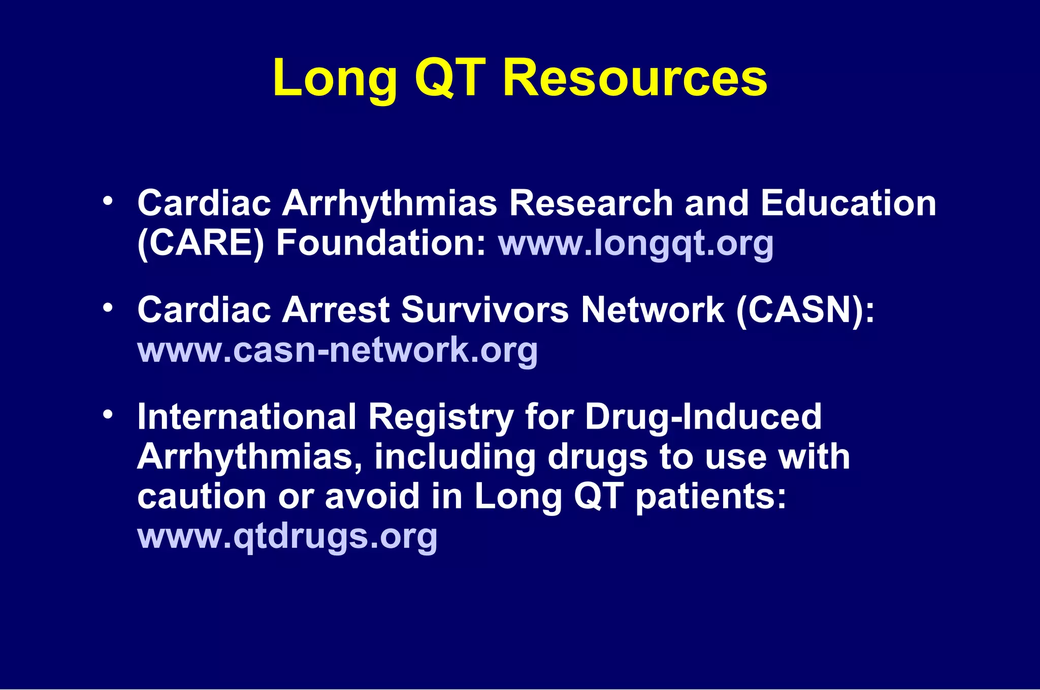Long QT Resources Cardiac Arrhythmias Research and Education (CARE) Foundation:  www.longqt.org Cardiac Arrest Survivors Network (CASN):  www.casn-network.org International Registry for Drug-Induced Arrhythmias, including drugs to use with caution or avoid in Long QT patients:  www.qtdrugs.org 