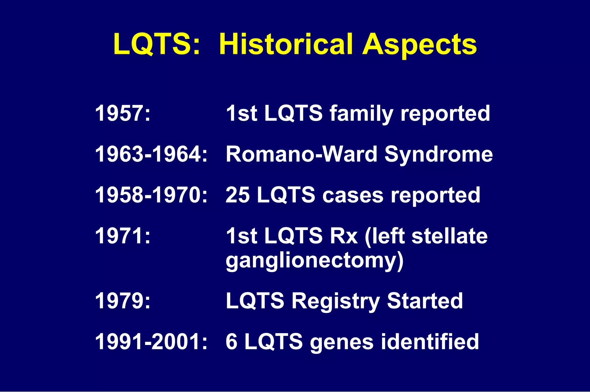 LQTS:  Historical Aspects 1957: 1st LQTS family reported 1963-1964: Romano-Ward Syndrome 1958-1970: 25 LQTS cases reported 1971: 1st LQTS Rx (left stellate  ganglionectomy) 1979: LQTS Registry Started 1991-2001: 6 LQTS genes identified 