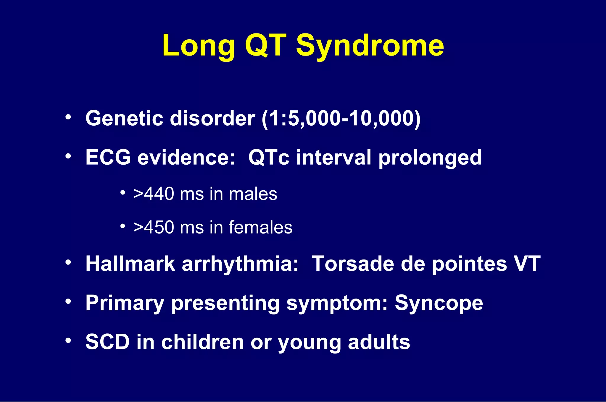 Long QT Syndrome Genetic disorder (1:5,000-10,000) ECG evidence:  QTc interval prolonged >440 ms in males >450 ms in females Hallmark arrhythmia:  Torsade de pointes VT Primary presenting symptom: Syncope SCD in children or young adults 