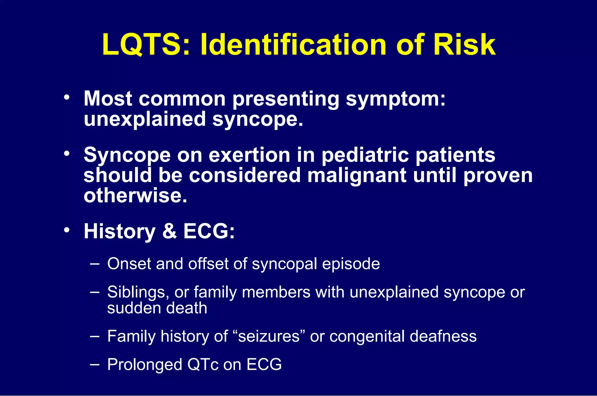 LQTS: Identification of Risk Most common presenting symptom: unexplained syncope. Syncope on exertion in pediatric patients should be considered malignant until proven otherwise.  History & ECG:  Onset and offset of syncopal episode Siblings, or family members with unexplained syncope or  sudden death Family history of “seizures” or congenital deafness Prolonged QTc on ECG 