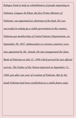 Refugee Fund to help in rehabilitation of people migrating to
Pakistan. Liaquat Ali Khan, the first Prime Minister of
Pakistan, was appointed as chairman of the fund. He was
successful in setting up a viable government in the country.
Pakistan got membership of United Nations Organization, on
September 30, 1947. Ambassadors to various countries were
also appointed by Mr. Jinnah. He also inaugurated the State
Bank of Pakistan on July 31, 1948 which proved his last official
activity. The Father of the Nation departed on September 11,
1948, just after one year of creation of Pakistan. But by his
death Pakistan had been established as a viable future state.
 