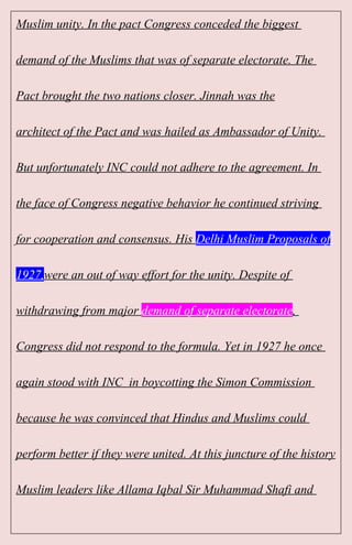 Muslim unity. In the pact Congress conceded the biggest
demand of the Muslims that was of separate electorate. The
Pact brought the two nations closer. Jinnah was the
architect of the Pact and was hailed as Ambassador of Unity.
But unfortunately INC could not adhere to the agreement. In
the face of Congress negative behavior he continued striving
for cooperation and consensus. His Delhi Muslim Proposals of
1927,were an out of way effort for the unity. Despite of
withdrawing from major demand of separate electorate,
Congress did not respond to the formula. Yet in 1927 he once
again stood with INC in boycotting the Simon Commission
because he was convinced that Hindus and Muslims could
perform better if they were united. At this juncture of the history
Muslim leaders like Allama Iqbal Sir Muhammad Shafi and
 
