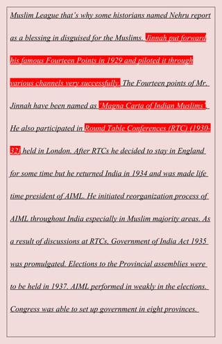 Muslim League that’s why some historians named Nehru report
as a blessing in disguised for the Muslims. Jinnah put forward
his famous Fourteen Points in 1929 and piloted it through
various channels very successfully. The Fourteen points of Mr.
Jinnah have been named as ‘Magna Carta of Indian Muslims’.
He also participated in Round Table Conferences (RTC) (1930-
32) held in London. After RTCs he decided to stay in England
for some time but he returned India in 1934 and was made life
time president of AIML. He initiated reorganization process of
AIML throughout India especially in Muslim majority areas. As
a result of discussions at RTCs, Government of India Act 1935
was promulgated. Elections to the Provincial assemblies were
to be held in 1937. AIML performed in weakly in the elections.
Congress was able to set up government in eight provinces.
 