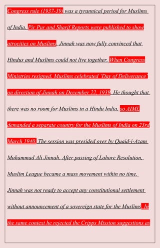 Congress rule (1937-39) was a tyrannical period for Muslims
of India. Pir Pur and Sharif Reports were published to show
atrocities on Muslims. Jinnah was now fully convinced that
Hindus and Muslims could not live together. When Congress
Ministries resigned, Muslims celebrated ‘Day of Deliverance’
on direction of Jinnah on December 22, 1939. He thought that
there was no room for Muslims in a Hindu India, so AIML
demanded a separate country for the Muslims of India on 23rd
March 1940. The session was presided over by Quaid-i-Azam
Muhammad Ali Jinnah. After passing of Lahore Resolution,
Muslim League became a mass movement within no time.
Jinnah was not ready to accept any constitutional settlement
without announcement of a sovereign state for the Muslims. In
the same context he rejected the Cripps Mission suggestions as
 