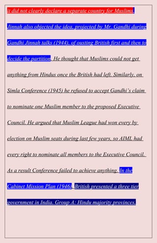 it did not clearly declare a separate country for Muslims.
Jinnah also objected the idea, projected by Mr. Gandhi during
Gandhi Jinnah talks (1944), of ousting British first and then to
decide the partition. He thought that Muslims could not get
anything from Hindus once the British had left. Similarly, on
Simla Conference (1945) he refused to accept Gandhi’s claim
to nominate one Muslim member to the proposed Executive
Council. He argued that Muslim League had won every by
election on Muslim seats during last few years, so AIML had
every right to nominate all members to the Executive Council.
As a result Conference failed to achieve anything. In the
Cabinet Mission Plan (1946), British presented a three tier
government in India. Group A: Hindu majority provinces,
 