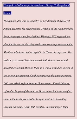 Group B: Muslim majority provinces, Group C: Bengal and
Assam.
Though the idea was not,exactly, as per demand of AIML yet
Jinnah accepted the idea because Group B of the Plan provided
for a sovereign state for Muslims. Whereas, INC rejected the
plan for the reason that they could now see a separate state for
Muslims, which was not acceptable to Hindus in any case. The
British government had announced that who so ever would
accept the Cabinet Mission Plan as a whole would be invited in
the interim government. On the contrary to the announcement
INC was asked to form Interim Government. Jinnah initially
refused to be part of the Interim Government but later on after
some settlements five Muslim League ministers, including
Liaquat Ali Khan, Abdul Rab Nishtar, I.I.Chandrigar, Raja
 