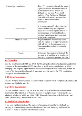 A semi-rigid constitution. The 1973 constitution is called a semi-
rigid constitution because the method
of amendment in it is neither too
difficult nor too easy. A two-third
majority of the Parliament (National
Assembly and Senate) is required to
make an amendment in the
constitution.
Ombudsman
1: A government official appointed to
receive and investigate complaints
made by individuals against abuses or
capricious acts of public officials. 2:
one that investigates, reports on, and
helps settle complaints.
Majlis al Shura Majlis al Shura is a commonly used
term for elected or co-opted assemblies
with advisory or legislative powers in
Arabic-speaking or Islamic-majority
countries.
Negates 1.: to deny the existence or truth of. 2.:
to cause to be ineffective or invalid. the
discovery negates all previous theories.
1. Preamble
Like the constitutions of 1956 and 1962, the Objectives Resolution has been included in the
preamble of the constitution of 1973 according to which sovereignty belongs to Allah
Almighty. The people’s representatives would use their powers as a sacred trust, within the
limits of the Quran and the Sunnah. It was made a regular part of the 1973 constitution
through an amendment in 1985.
2. Written Constitution
Like the previous constitutions it is also a written document which comprises 280 articles, 12
sections and 6 judicial records.
3. Federal Constitution
Like the previous constitutions, Pakistan has been declared a federal state in the 1973
constitution. The federation of Pakistan consists of four provinces, Federal capital and
adjoining tribal areas which are called FATA (Federally Administered Tribal Areas) and
PATA (Provincially Administered Tribal Areas).
4. Semi-Rigid Constitution
It is a semi-rigid constitution. The method of amendment is neither too difficult nor
too easy. A two-thirds majority of the Parliament (National Assembly and Senate) is
required to make an amendment in the constitution.
 