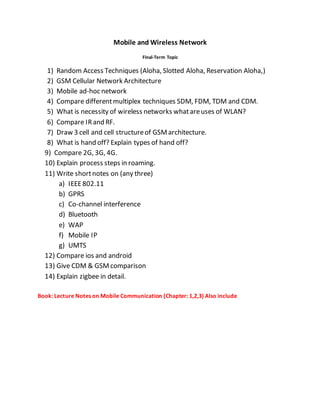Mobile and Wireless Network
Final-Term Topic
1) Random Access Techniques (Aloha, Slotted Aloha, Reservation Aloha,)
2) GSM Cellular Network Architecture
3) Mobile ad-hoc network
4) Compare differentmultiplex techniques SDM, FDM, TDM and CDM.
5) What is necessity of wireless networks whatareuses of WLAN?
6) Compare IRand RF.
7) Draw 3 cell and cell structureof GSMarchitecture.
8) What is hand off? Explain types of hand off?
9) Compare 2G, 3G, 4G.
10) Explain process steps in roaming.
11) Write shortnotes on (any three)
a) IEEE802.11
b) GPRS
c) Co-channel interference
d) Bluetooth
e) WAP
f) Mobile IP
g) UMTS
12) Compare ios and android
13) Give CDM & GSMcomparison
14) Explain zigbee in detail.
Book: Lecture Notes on Mobile Communication (Chapter: 1,2,3) Also include
 