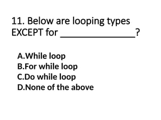 11. Below are looping types
EXCEPT for ______________?
A.While loop
B.For while loop
C.Do while loop
D.None of the above
 