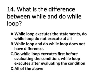 14. What is the difference
between while and do while
loop?
A.While loop executes the statements, do
while loop do not execute at all
B.While loop and do while loop does not
have differences
C.Do while loop executes first before
evaluating the condition, while loop
executes after evaluating the condition
D.All of the above
 