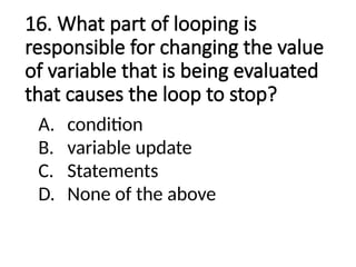 16. What part of looping is
responsible for changing the value
of variable that is being evaluated
that causes the loop to stop?
A. condition
B. variable update
C. Statements
D. None of the above
 