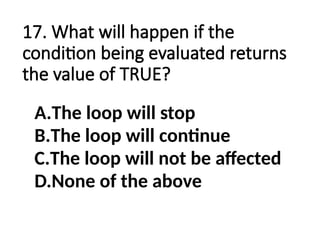 17. What will happen if the
condition being evaluated returns
the value of TRUE?
A.The loop will stop
B.The loop will continue
C.The loop will not be affected
D.None of the above
 