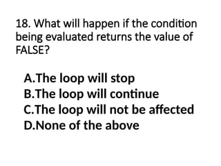 18. What will happen if the condition
being evaluated returns the value of
FALSE?
A.The loop will stop
B.The loop will continue
C.The loop will not be affected
D.None of the above
 