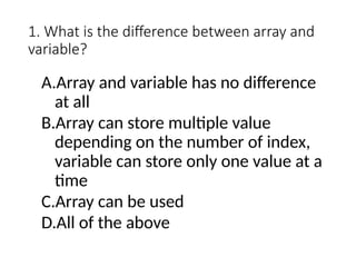 1. What is the difference between array and
variable?
A.Array and variable has no difference
at all
B.Array can store multiple value
depending on the number of index,
variable can store only one value at a
time
C.Array can be used
D.All of the above
 