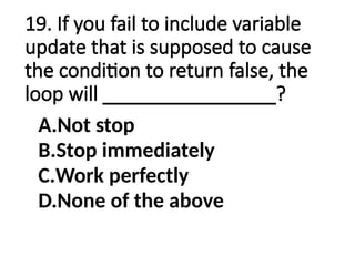 19. If you fail to include variable
update that is supposed to cause
the condition to return false, the
loop will ________________?
A.Not stop
B.Stop immediately
C.Work perfectly
D.None of the above
 