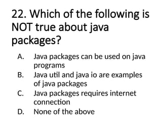 22. Which of the following is
NOT true about java
packages?
A. Java packages can be used on java
programs
B. Java util and java io are examples
of java packages
C. Java packages requires internet
connection
D. None of the above
 