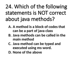 24. Which of the following
statements is NOT correct
about java methods?
A. A method is a block of codes that
can be a part of java class
B. Java methods can be called in the
main method
C. Java method can be typed and
executed using ms word.
D. None of the above
 