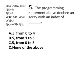 5. The programming
statement above declare an
array with an index of
______.
A.5, from 0 to 4
B.5, from 1 to 5
C.5, from 0 to 5
D.None of the above
Int A[ ]=new int[5];
A[0]=4;
A[2]=5;
A[1]= A[0]+ A[2];
A[3]=3;
A[4]= A[1]+ A[3];
 