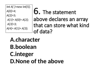 6. The statement
above declares an array
that can store what kind
of data?
A.character
B.boolean
C.integer
D.None of the above
Int A[ ]=new int[5];
A[0]=4;
A[2]=5;
A[1]= A[0]+ A[2];
A[3]=3;
A[4]= A[1]+ A[3];
 