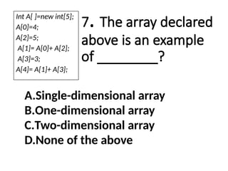 7. The array declared
above is an example
of ________?
A.Single-dimensional array
B.One-dimensional array
C.Two-dimensional array
D.None of the above
Int A[ ]=new int[5];
A[0]=4;
A[2]=5;
A[1]= A[0]+ A[2];
A[3]=3;
A[4]= A[1]+ A[3];
 