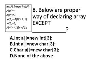 8. Below are proper
way of declaring array
EXCEPT
___________?
A.Int a[]=new int[3];
B.Int a[]=new char[3];
C.Char a[]=new char[3];
D.None of the above
Int A[ ]=new int[5];
A[0]=4;
A[2]=5;
A[1]= A[0]+ A[2];
A[3]=3;
A[4]= A[1]+ A[3];
 