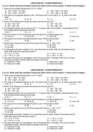 LONG QUIZ NO. 1 IN MATHEMATICS 8
Direction: Read each item carefully. Choose the letter of the correct answer. (1 whole sheet of paper)
1. What is the complete factored form of 10 + 270y3
?
A. 10(1 + 3y)(1 + 3y +9y2
) C. 10(1 - 3y)(1 + 3y +9y2
)
B. 10(1 + 3y)(1 - 3y +9y2
) D. 10(1 - 3y)(1 + 3y +9y2
)
2. The area of a rectangular garden is 9t2 – 64 square units. If one side is 3t – 8, what is the other
side?
A. 3t – 8 B. 3t + 8 C. t - 8 D. t + 8
3. Which of the following trinomials has factors (3a−2b) and (2a−b)?
A. 6a2
− 7ab + 2b2
C. 6a2
− 7ab - 2b2
B. 6a2
+ 7ab - 2b2
D. 6a2
+ 7ab + 2b2
4. A rectangular garden has an area by 6x2
+x – 2 square meter. If the length is represented by 3x+2.
Find a binomial that represents the width.
A. 2x + 1 B. x − 2 C. 2x − 1 D. x − 2
5. Find the number if one hundred less than the square of a number equals zero.
A. -10 or 10 B. -20 or 20 C. -30 or 30 D. -40 or 40
6. The square of a number decreased by 625 is zero. What is the number?
A. 15 B. 35 C. 45 D. 25
7. What is the measure of one side of the square if its area is 𝑥2
− 22𝑥 +121?
A. 11 units C. 30 units
B. 22 units D. 50 units
8. A rectangular pond has a length of 4 m more than twice its width. Solve for the length and the
width if the area of the said pond is 96𝑚2
?
A. 𝑙 = 2 𝑚, 𝑤 = 4𝑚 C. 𝑙 = 16 𝑚, 𝑤 = 3𝑚
B. 𝑙 = 24 𝑚, 𝑤 = 2𝑚 D. 𝑙 = 16 𝑚, 𝑤 = 6𝑚
9. The area of the floor of a rectangular room is 84 square feet. The length of the room is 5 feet
more than its width. Find the width and length of the room.
A. 7 feet and 11 feet C. 8 feet and 11 feet
B. 7 feet and 12 feet D. 8 feet and 12 feet
LONG QUIZ NO. 1 IN MATHEMATICS 8
Direction: Read each item carefully. Choose the letter of the correct answer. (1 whole sheet of paper)
1. What is the complete factored form of 10 + 270y3
?
A. 10(1 + 3y)(1 + 3y +9y2
) C. 10(1 - 3y)(1 + 3y +9y2
)
B. 10(1 + 3y)(1 - 3y +9y2
) D. 10(1 - 3y)(1 + 3y +9y2
)
2. The area of a rectangular garden is 9t2 – 64 square units. If one side is 3t – 8, what is the other side?
A. 3t – 8 B. 3t + 8 C. t - 8 D. t + 8
3. Which of the following trinomials has factors (3a−2b) and (2a−b)?
A. 6a2
− 7ab + 2b2
C. 6a2
− 7ab - 2b2
B. 6a2
+ 7ab - 2b2
D. 6a2
+ 7ab + 2b2
4. A rectangular garden has an area by 6x2
+x – 2 square meter. If the length is represented by 3x+2.
Find a binomial that represents the width.
A. 2x + 1 B. x − 2 C. 2x − 1 D. x − 2
5. Find the number if one hundred less than the square of a number equals zero.
A. -10 or 10 B. -20 or 20 C. -30 or 30 D. -40 or 40
6. The square of a number decreased by 625 is zero. What is the number?
A. 15 B. 35 C. 45 D. 25
7. What is the measure of one side of the square if its area is 𝑥2
− 22𝑥 +121?
A. 11 units C. 30 units
B. 22 units D. 50 units
8. A rectangular pond has a length of 4 m more than twice its width. Solve for the length and the
width if the area of the said pond is 96𝑚2
?
A. 𝑙 = 2 𝑚, 𝑤 = 4𝑚 C. 𝑙 = 16 𝑚, 𝑤 = 3𝑚
B. 𝑙 = 24 𝑚, 𝑤 = 2𝑚 D. 𝑙 = 16 𝑚, 𝑤 = 6𝑚
9. The area of the floor of a rectangular room is 84 square feet. The length of the room is 5 feet
more than its width. Find the width and length of the room.
A. 7 feet and 11 feet C. 8 feet and 11 feet
B. 7 feet and 12 feet D. 8 feet and 12 feet
 