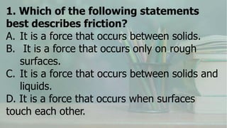 1. Which of the following statements
best describes friction?
A. It is a force that occurs between solids.
B. It is a force that occurs only on rough
surfaces.
C. It is a force that occurs between solids and
liquids.
D. It is a force that occurs when surfaces
touch each other.
 