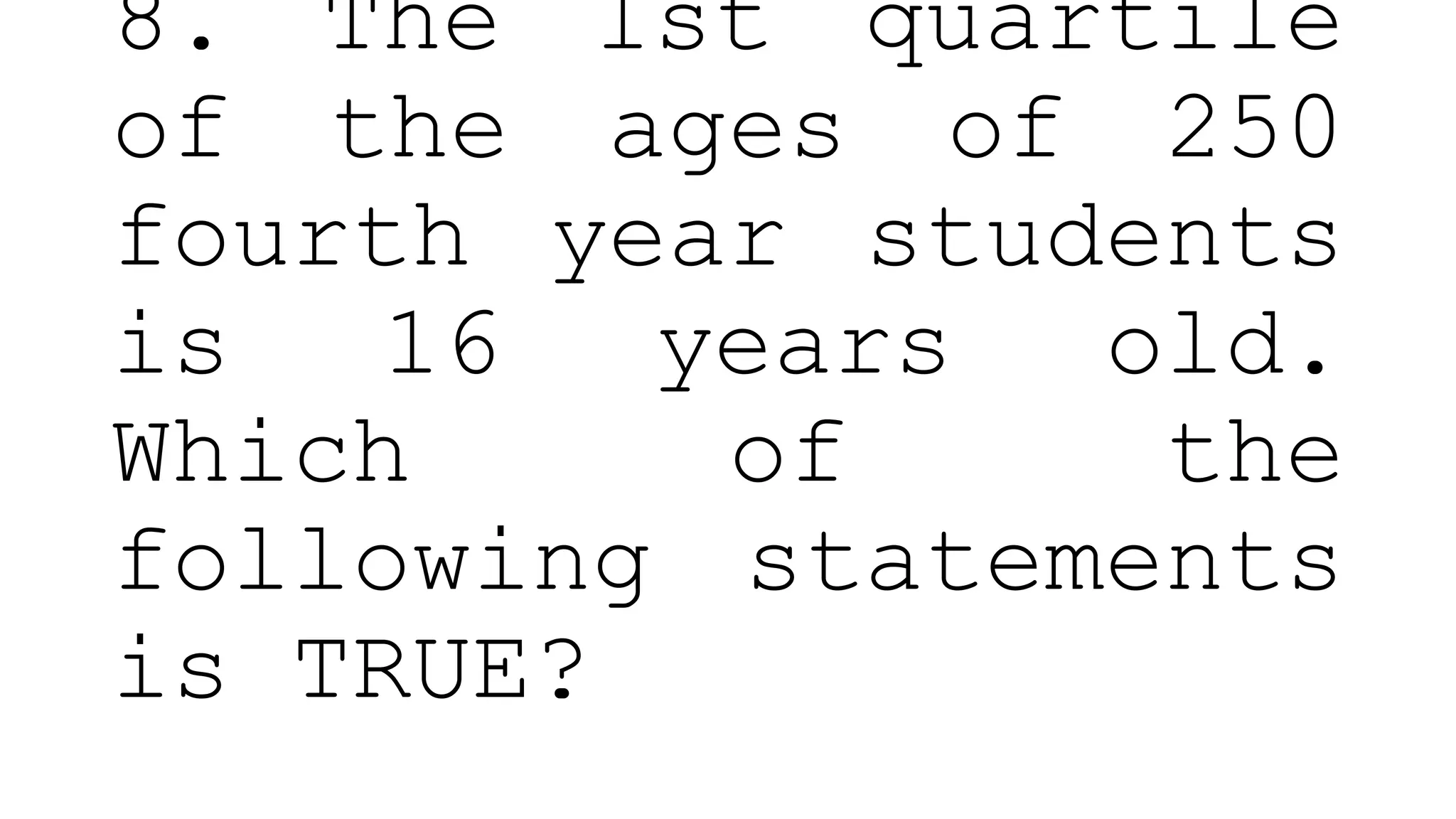 8. The 1st quartile
of the ages of 250
fourth year students
is 16 years old.
Which of the
following statements
is TRUE?
 