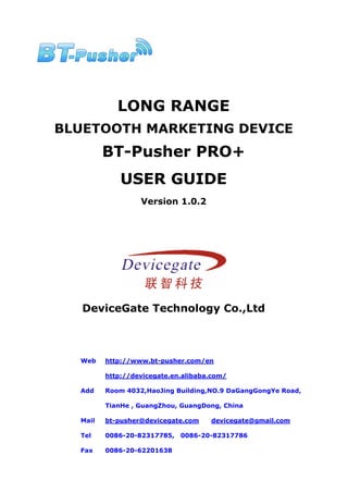 LONG RANGE
BLUETOOTH MARKETING DEVICE
         BT-Pusher PRO+
             USER GUIDE
                  Version 1.0.2




   DeviceGate Technology Co.,Ltd



  Web    http://www.bt-pusher.com/en

         http://devicegate.en.alibaba.com/

  Add    Room 4032,HaoJing Building,NO.9 DaGangGongYe Road,

         TianHe , GuangZhou, GuangDong, China

  Mail   bt-pusher@devicegate.com    devicegate@gmail.com

  Tel    0086-20-82317785,   0086-20-82317786

  Fax    0086-20-62201638
 