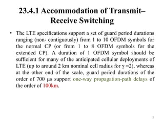 23.4.1 Accommodation of Transmit–
Receive Switching
• The LTE speciﬁcations support a set of guard period durations
ranging (non- contiguously) from 1 to 10 OFDM symbols for
the normal CP (or from 1 to 8 OFDM symbols for the
extended CP). A duration of 1 OFDM symbol should be
suﬃcient for many of the anticipated cellular deployments of
LTE (up to around 2 km nominal cell radius for γ =2), whereas
at the other end of the scale, guard period durations of the
order of 700 µs support one-way propagation-path delays of
the order of 100km.
11
 