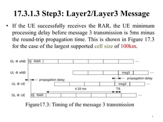 17.3.1.3 Step3: Layer2/Layer3 Message
• If the UE successfully receives the RAR, the UE minimum
processing delay before message 3 transmission is 5ms minus
the round-trip propagation time. This is shown in Figure 17.3
for the case of the largest supported cell size of 100km.
4
Figure17.3: Timing of the message 3 transmission
 