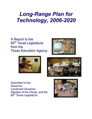 Long-Range Plan for
    Technology, 2006-2020


A Report to the
80th Texas Legislature
from the
Texas Education Agency




Submitted to the
Governor,
Lieutenant Governor,
Speaker of the House, and the
80th Texas Legislature
 
