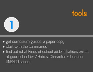 tools
   1
• get curriculum guides, a paper copy
• start with the summaries
• find out what kinds of school wide initiatives exists
  at your school ie: 7 Habits, Character Education,
  UNESCO school
 