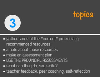 topics
   3
• gather some of the *current* provincially
  recommended resources
• a note about those resources
• make an assessment plan
• USE THE PROVINCIAL ASSESSMENTS
• what can they do, say write?
• teacher feedback, peer coaching, self-reflection
 