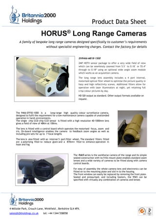 Product Data Sheet
4 Millside Park, Crouch Lane, Winkfield , Berkshire SL4 4PX.
sales@b2kholdings.co.uk tel: +44 1344 558058
HORUS®
Long Range Cameras
A family of bespoke long range cameras designed specifically to customer’s requirements
without specialist engineering charges. Contact the factory for details
EH9466-MB18-1500
2MP HDTV sensor package to offer a very wide field of view
which can be seamlessly zoomed from 5.5° to 0.18° or 55.4º
through to 0.18º using an optional wide angle zoom module
which works as an acquisition camera.
The long range lens assembly includes a 4 port internal,
motorised optical filter wheel to optimise the picture quality in
hazy and high reflectivity scenes. Additional filters allow for
operation with laser illuminators at night, yet retaining full
crisp colour pictures by day.
HD SDI output as standard. Other output formats available on
request.
The 9466-EFFIO-1000 is a long-range high quality colour surveillance camera,
designed to fulfil the requirement for a low maintenance camera capable of unattended
operation in harsh environments.
The single chip CCD chip CCD sensor is fitted with a high resolution 40-1000mm lens
gives a field of view of 48Km at 10Kms.
The lens is fitted with a control board which operates the motorised focus, zoom and
iris. On-board intelligence enables the camera to feedback zoom angles as well as
including pre-sets for up to 7 focal lengths
The lens is also fitted with an internal 5 port filter wheel, The standard filters fitted
are a polarising filter to reduce glare and a 870nm+ filter to enhance operation in
haze and fog
The 9465 series is the workhorse camera of the range and its simple
sealed construction with no frills mount plate enables standard zoom
lenses and a wide variety of cameras to be fitted along with camera
control boards.
For easy of assembly the whole camera lens and electronics can be
fitted on to the mounting plate and slid in to the housing.
The front window can easily be replaced by removing the front plate.
Sealed and pressurised, and including heaters, the 9565 can be
specified with virtually any combination of cameras and lenses
 