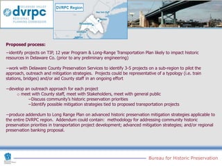 Proposed process:
−identify projects on TIP, 12 year Program & Long-Range Transportation Plan likely to impact historic
resources in Delaware Co. (prior to any preliminary engineering)

−work with Delaware County Preservation Services to identify 3-5 projects on a sub-region to pilot the
approach, outreach and mitigation strategies. Projects could be representative of a typology (i.e. train
stations, bridges) and/or aid County staff in an ongoing effort

−develop an outreach approach for each project
     o meet with County staff, meet with Stakeholders, meet with general public
          −Discuss community’s historic preservation priorities
          −Identify possible mitigation strategies tied to proposed transportation projects

−produce addendum to Long Range Plan on advanced historic preservation mitigation strategies applicable to
the entire DVRPC region. Addendum could contain: methodology for addressing community historic
preservation priorities in transportation project development; advanced mitigation strategies; and/or regional
preservation banking proposal.




                                                                           Bureau for Historic Preservation
 