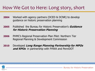 How We Got to Here: Long story, short
2004   Worked with agency partners (DCED & DCNR) to develop
       guidance on historic preservation planning

2005   Published the Bureau for Historic Preservation’s Guidance
       for Historic Preservation Planning

2006   PHMC’s Regional Preservation Plan Pilot: Northern Tier
       Regional Planning & Development Commission

2010   Developed Long Range Planning Partnership for MPOs
       and RPOs in partnership with FHWA and PennDOT




                                                  Bureau for Historic Preservation
 