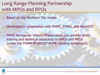 Long Range Planning Partnership
with MPOs and RPOs
o Based on the Northern Tier model

o Developed in cooperation with PHMC, FHWA, and PennDOT

o PHMC-Bureau for Historic Preservation can provide direct
  training and technical assistance to MPOs and RPOs
  (under the FHWA-PENNDOT-PHMC funding agreement)




                                          Bureau for Historic Preservation
 