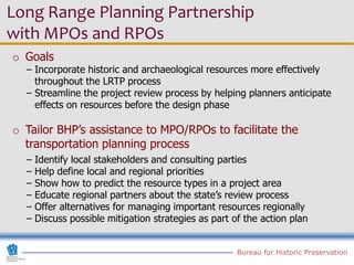 Long Range Planning Partnership
with MPOs and RPOs
o Goals
  − Incorporate historic and archaeological resources more effectively
    throughout the LRTP process
  − Streamline the project review process by helping planners anticipate
    effects on resources before the design phase

o Tailor BHP’s assistance to MPO/RPOs to facilitate the
  transportation planning process
  − Identify local stakeholders and consulting parties
  − Help define local and regional priorities
  − Show how to predict the resource types in a project area
  − Educate regional partners about the state’s review process
  − Offer alternatives for managing important resources regionally
  − Discuss possible mitigation strategies as part of the action plan


                                                    Bureau for Historic Preservation
 