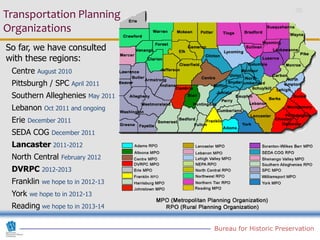 Transportation Planning
Organizations
So far, we have consulted
with these regions:
 Centre   August 2010
 Pittsburgh / SPC       April 2011
 Southern Alleghenies         May 2011
 Lebanon    Oct 2011 and ongoing
 Erie   December 2011
 SEDA COG      December 2011
 Lancaster 2011-2012
 North Central    February 2012
 DVRPC 2012-2013
 Franklin   we hope to in 2012-13
 York   we hope to in 2012-13
 Reading we hope to in 2013-14

                                         Bureau for Historic Preservation
 
