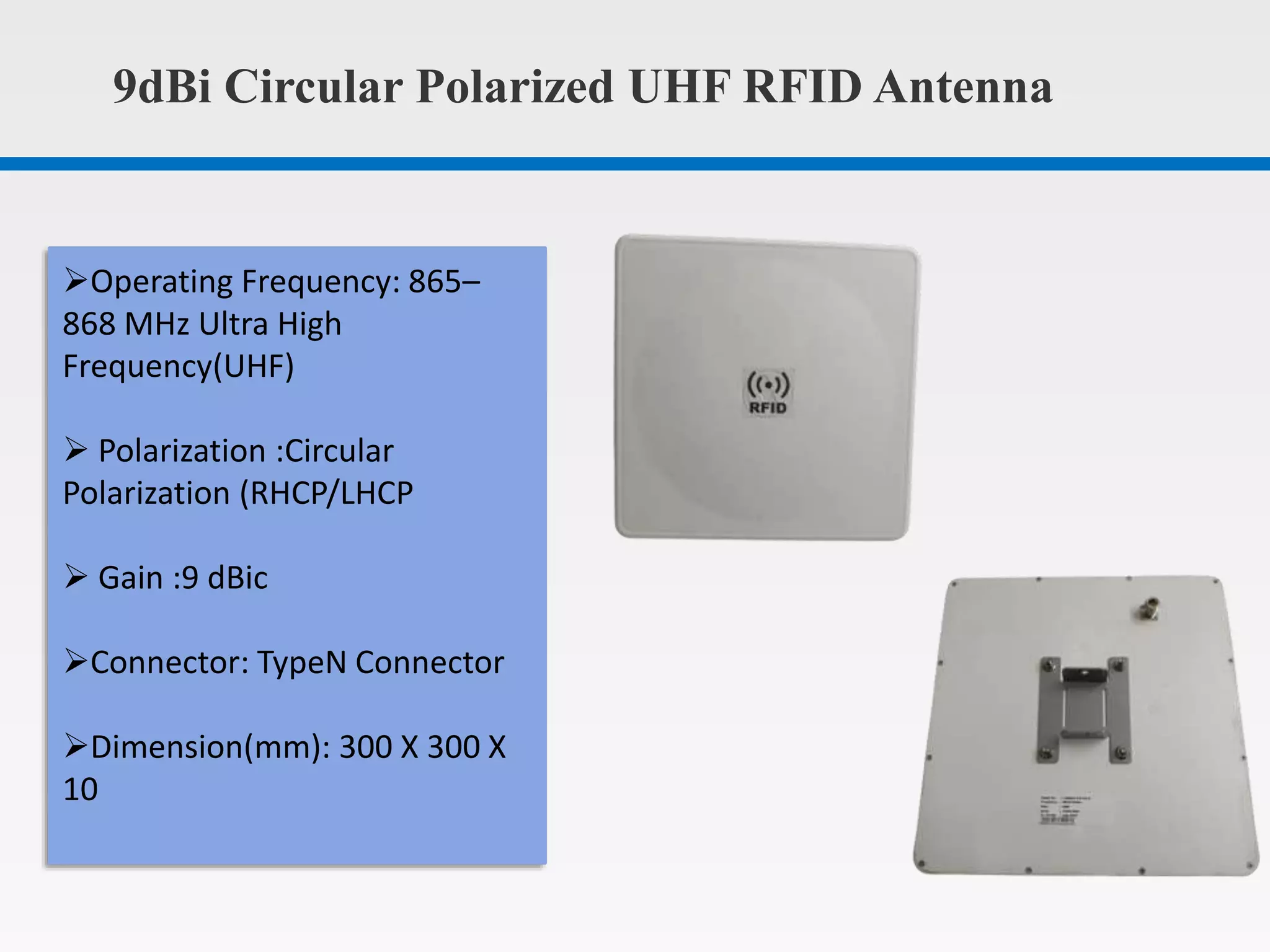 9dBi Circular Polarized UHF RFID Antenna
Operating Frequency: 865–
868 MHz Ultra High
Frequency(UHF)
Polarization :Circular
Polarization (RHCP/LHCP
Gain :9 dBic
Connector: TypeN Connector
Dimension(mm): 300 X 300 X
10
