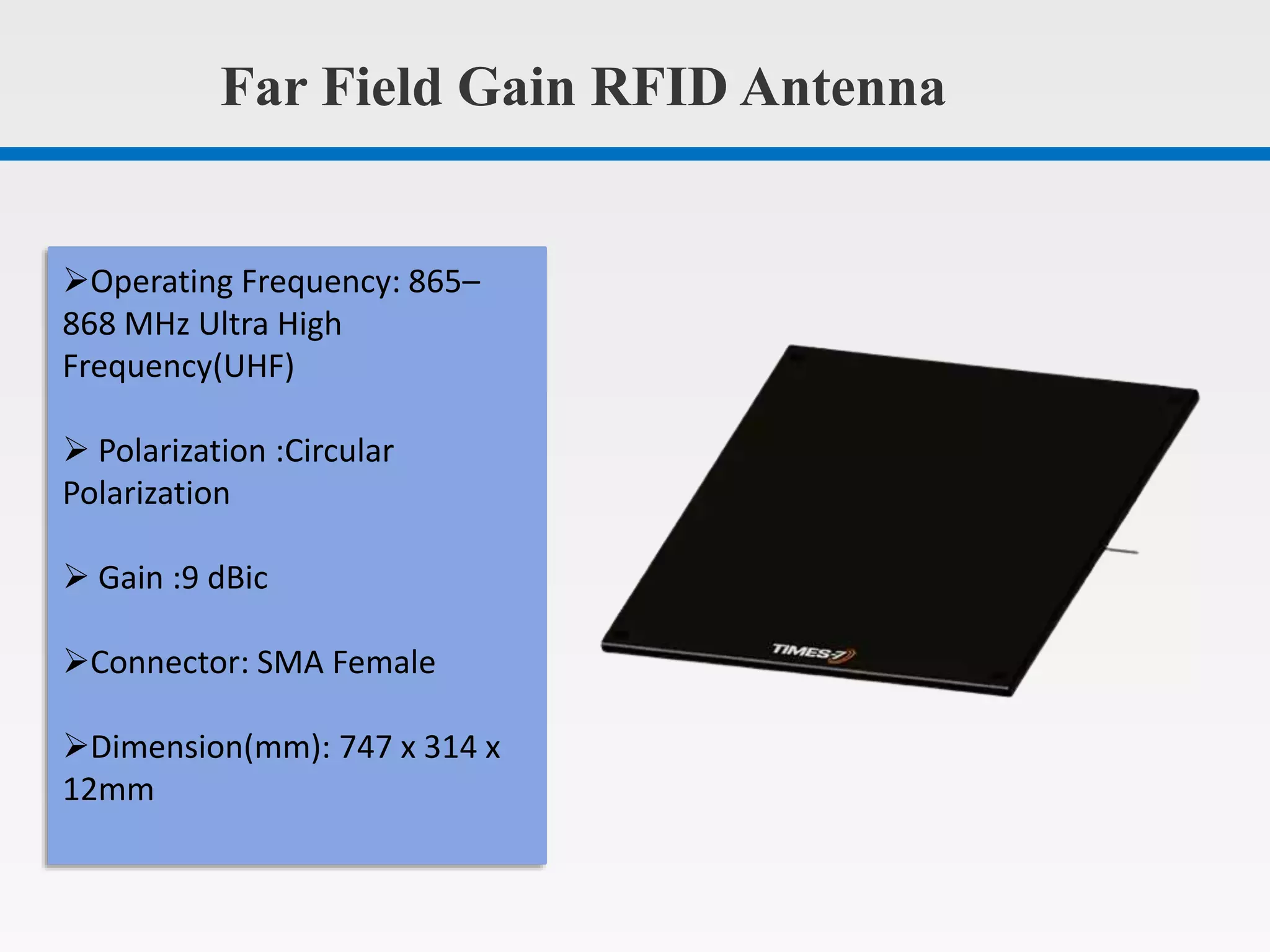 Far Field Gain RFID Antenna
Operating Frequency: 865–
868 MHz Ultra High
Frequency(UHF)
Polarization :Circular
Polarization
Gain :9 dBic
Connector: SMA Female
Dimension(mm): 747 x 314 x
12mm