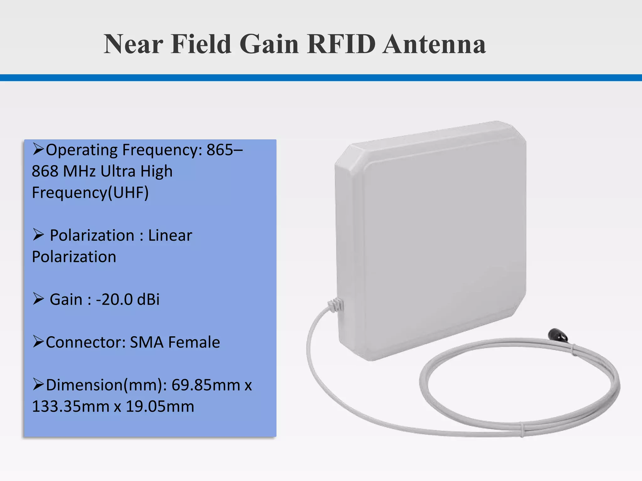 Near Field Gain RFID Antenna
Operating Frequency: 865–
868 MHz Ultra High
Frequency(UHF)
Polarization : Linear
Polarization
Gain : -20.0 dBi
Connector: SMA Female
Dimension(mm): 69.85mm x
133.35mm x 19.05mm