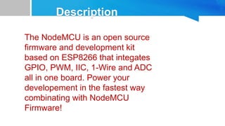 The NodeMCU is an open source
firmware and development kit
based on ESP8266 that integates
GPIO, PWM, IIC, 1-Wire and ADC
all in one board. Power your
developement in the fastest way
combinating with NodeMCU
Firmware!
 