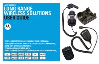 LONG RANGE
WIRELESS SOLUTIONS
USER GUIDE
ACCESSORIES
WIRELESS REMOTE SPEAKER MICROPHONE PMMN4095_
MOBILE MICROPHONE WITH BLUETOOTH GATEWAY PMMN4097_
DUAL-UNIT CHARGER PMLN6714_
VEHICULAR CHARGER PMLN6716_
WIRELESS REMOTE SPEAKER MICROPHONE BATTERY PMNN4461_
en es-CO pt-BR fr-CA ko de-DE
fr-FR es-ES it-IT pt-PT nl-NL ru
 