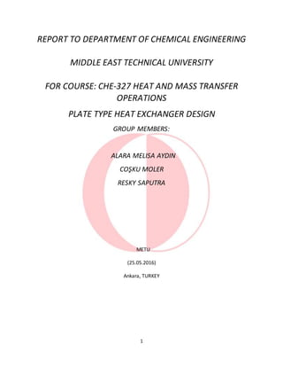 1
REPORT TO DEPARTMENT OF CHEMICAL ENGINEERING
MIDDLE EAST TECHNICAL UNIVERSITY
FOR COURSE: CHE-327 HEAT AND MASS TRANSFER
OPERATIONS
PLATE TYPE HEAT EXCHANGER DESIGN
GROUP MEMBERS:
ALARA MELISA AYDIN
COŞKU MOLER
RESKY SAPUTRA
METU
(25.05.2016)
Ankara, TURKEY
 