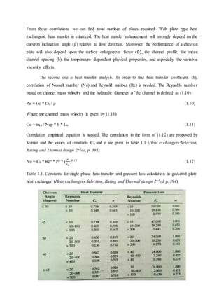 10
From those correlations we can find total number of plates required. With plate type heat
exchangers, heat transfer is enhanced. The heat transfer enhancement will strongly depend on the
chevron inclination angle (𝛽) relative to flow direction. Moreover, the performance of a chevron
plate will also depend upon the surface enlargement factor (∅), the channel profile, the mean
channel spacing (b), the temperature dependent physical properties, and especially the variable
viscosity effects.
The second one is heat transfer analysis. In order to find heat transfer coefficient (h),
correlation of Nusselt number (Nu) and Reynold number (Re) is needed. The Reynolds number
based on channel mass velocity and the hydraulic diameter of the channel is defined as (1.10)
Re = Gc * Dh / 𝜇 (1.10)
Where the channel mass velocity is given by (1.11)
Gc = mch / Ncp * b * Lw (1.11)
Correlation empirical equation is needed. The correlation in the form of (1.12) are proposed by
Kumar and the values of constants Ch and n are given in table 1.1 (Heat exchangers:Selection,
Rating and Thermal design 2nded, p. 395)
Nu = Ch * Ren * Pr * (
𝜇
𝜇 𝑤
)0.17 (1.12)
Table 1.1. Constants for single-phase heat transfer and pressure loss calculation in gasketed-plate
heat exchanger (Heat exchangers:Selection, Rating and Thermal design 2nded, p. 394).
 
